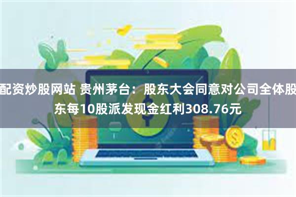 配资炒股网站 贵州茅台：股东大会同意对公司全体股东每10股派发现金红利308.76元