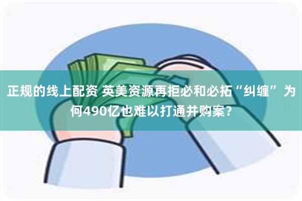 正规的线上配资 英美资源再拒必和必拓“纠缠” 为何490亿也难以打通并购案？