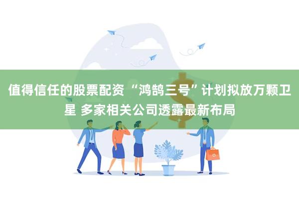 值得信任的股票配资 “鸿鹄三号”计划拟放万颗卫星 多家相关公司透露最新布局