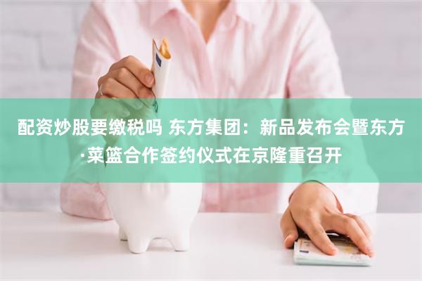 配资炒股要缴税吗 东方集团：新品发布会暨东方·菜篮合作签约仪式在京隆重召开