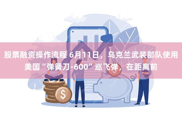 股票融资操作流程 6月11日，乌克兰武装部队使用美国“弹簧刀-600”巡飞弹，在距离前