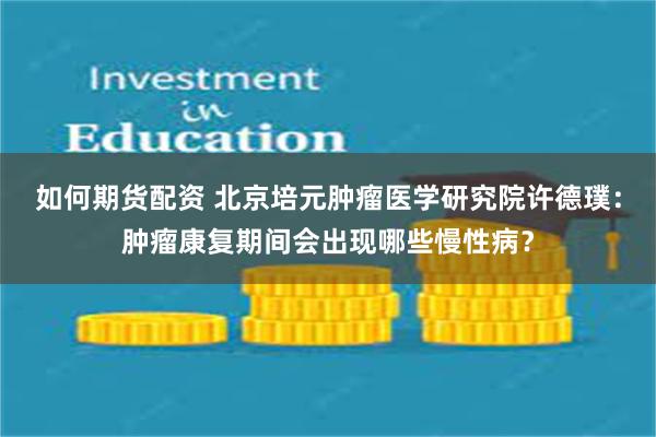 如何期货配资 北京培元肿瘤医学研究院许德璞：肿瘤康复期间会出现哪些慢性病？