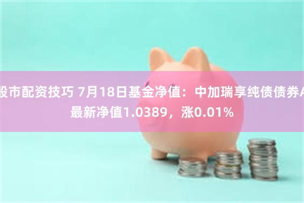 股市配资技巧 7月18日基金净值：中加瑞享纯债债券A最新净值1.0389，涨0.01%