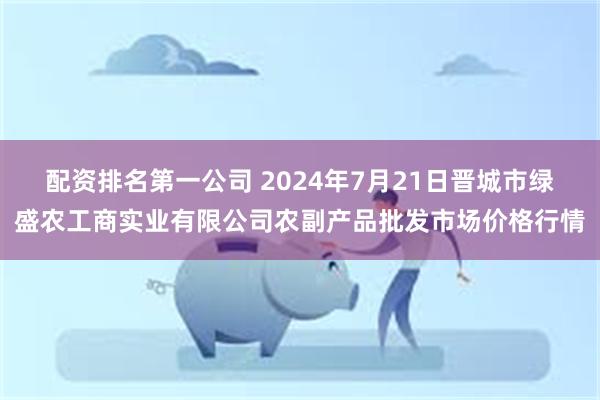 配资排名第一公司 2024年7月21日晋城市绿盛农工商实业有限公司农副产品批发市场价格行情