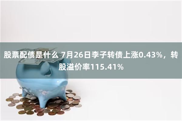 股票配债是什么 7月26日李子转债上涨0.43%，转股溢价率115.41%