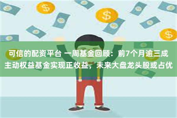 可信的配资平台 一周基金回顾：前7个月逾三成主动权益基金实现正收益，未来大盘龙头股或占优