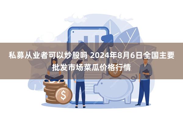 私募从业者可以炒股吗 2024年8月6日全国主要批发市场菜瓜价格行情