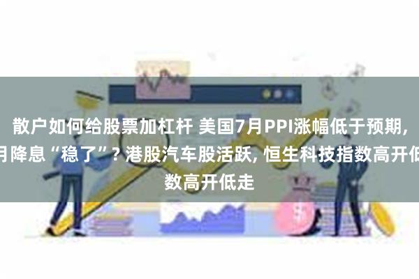 散户如何给股票加杠杆 美国7月PPI涨幅低于预期, 9月降息“稳了”? 港股汽车股活跃, 恒生科技指数高开低走