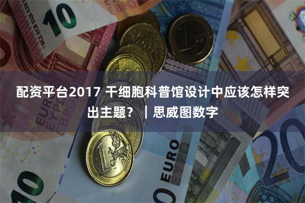 配资平台2017 干细胞科普馆设计中应该怎样突出主题？｜思威图数字