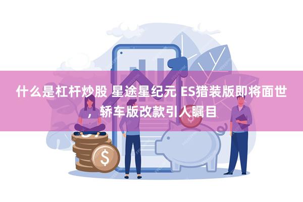 什么是杠杆炒股 星途星纪元 ES猎装版即将面世，轿车版改款引人瞩目