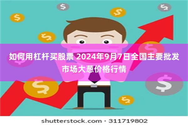 如何用杠杆买股票 2024年9月7日全国主要批发市场大葱价格行情