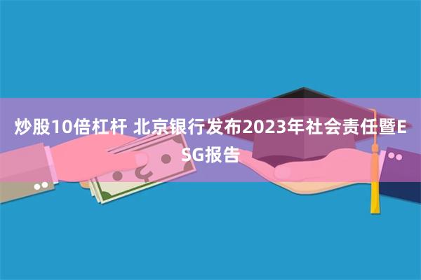 炒股10倍杠杆 北京银行发布2023年社会责任暨ESG报告