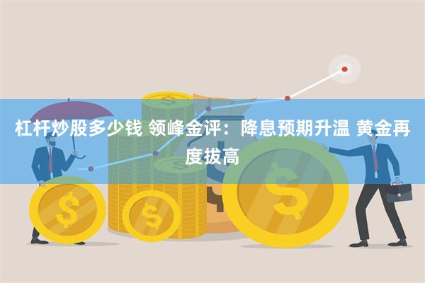 杠杆炒股多少钱 领峰金评：降息预期升温 黄金再度拔高