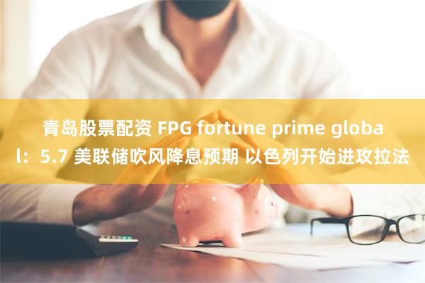 青岛股票配资 FPG fortune prime global：5.7 美联储吹风降息预期 以色列开始进攻拉法