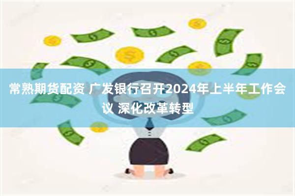 常熟期货配资 广发银行召开2024年上半年工作会议 深化改革转型