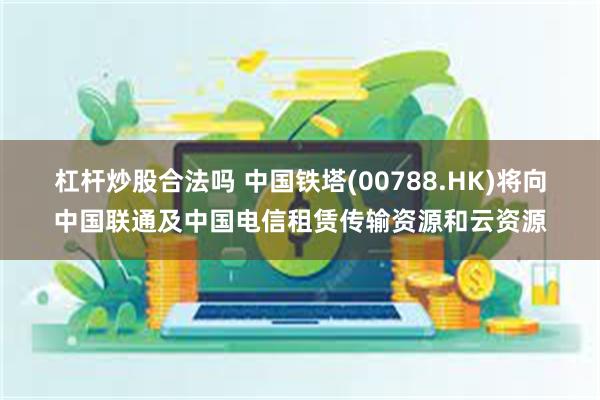 杠杆炒股合法吗 中国铁塔(00788.HK)将向中国联通及中国电信租赁传输资源和云资源