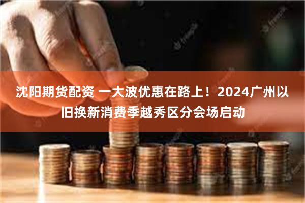 沈阳期货配资 一大波优惠在路上！2024广州以旧换新消费季越秀区分会场启动