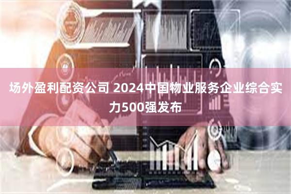 场外盈利配资公司 2024中国物业服务企业综合实力500强发布