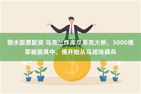 丽水股票配资 乌克兰炸库尔斯克大桥，3000俄军被困其中，俄开始从乌战场调兵