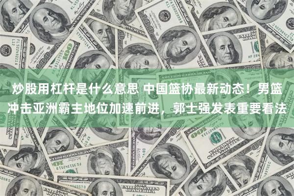 炒股用杠杆是什么意思 中国篮协最新动态！男篮冲击亚洲霸主地位加速前进，郭士强发表重要看法