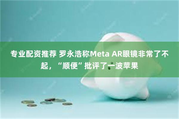 专业配资推荐 罗永浩称Meta AR眼镜非常了不起，“顺便”批评了一波苹果