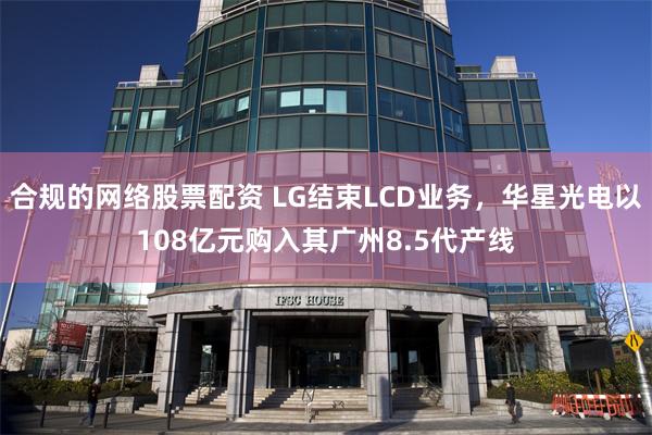 合规的网络股票配资 LG结束LCD业务，华星光电以108亿元购入其广州8.5代产线