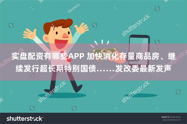 实盘配资有哪些APP 加快消化存量商品房、继续发行超长期特别国债……发改委最新发声