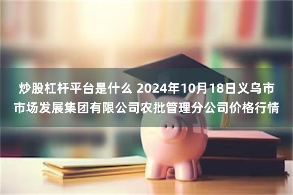 炒股杠杆平台是什么 2024年10月18日义乌市市场发展集团有限公司农批管理分公司价格行情