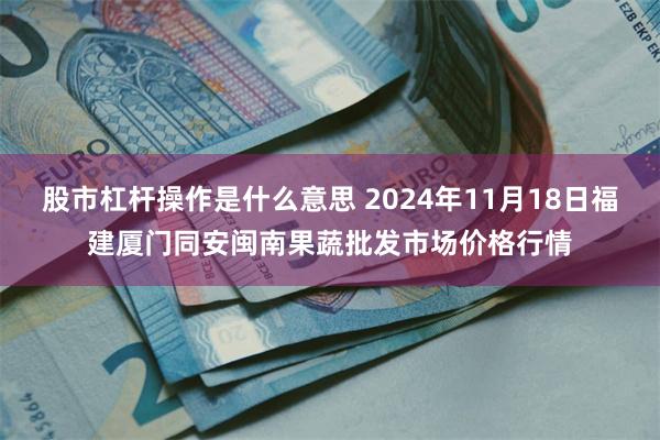 股市杠杆操作是什么意思 2024年11月18日福建厦门同安闽南果蔬批发市场价格行情