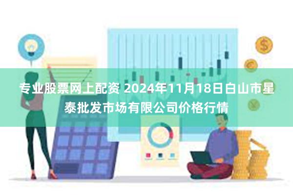 专业股票网上配资 2024年11月18日白山市星泰批发市场有限公司价格行情