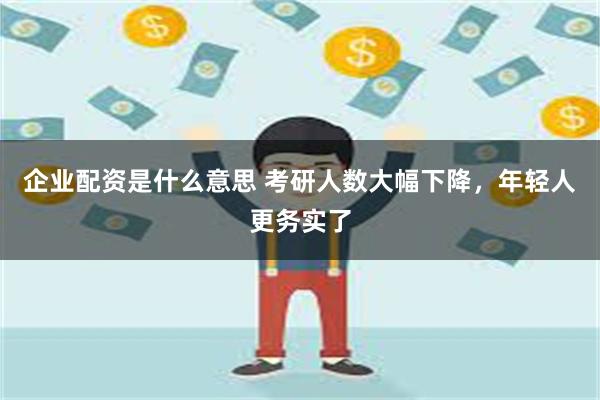 企业配资是什么意思 考研人数大幅下降，年轻人更务实了