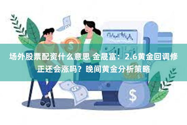 场外股票配资什么意思 金晟富：2.6黄金回调修正还会涨吗？晚间黄金分析策略