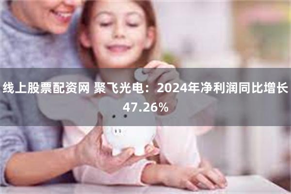 线上股票配资网 聚飞光电：2024年净利润同比增长47.26%