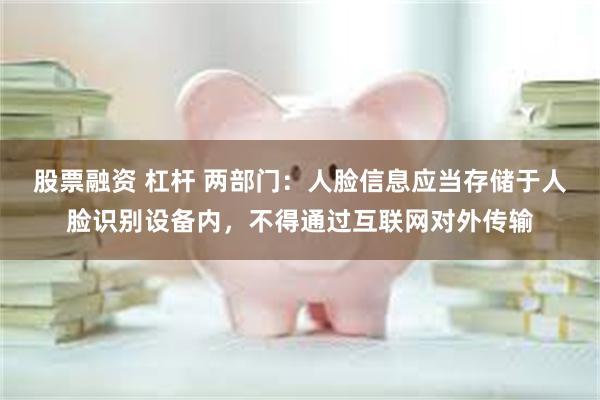 股票融资 杠杆 两部门：人脸信息应当存储于人脸识别设备内，不得通过互联网对外传输