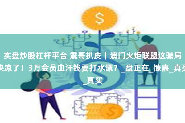 实盘炒股杠杆平台 震哥扒皮｜澳门火炬联盟这骗局快凉了！3万会员血汗钱要打水漂？_盘正在_慷嘉_真买