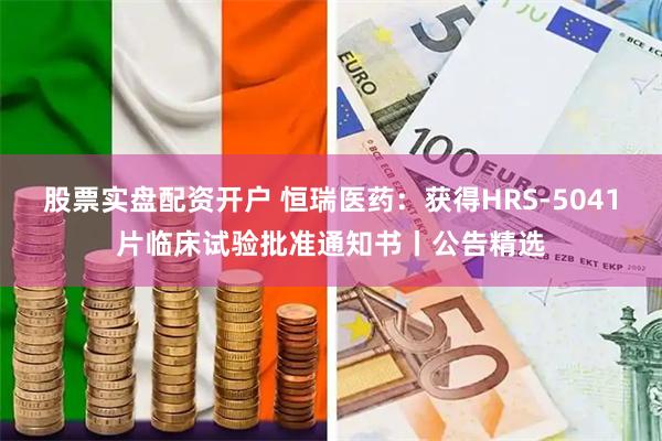 股票实盘配资开户 恒瑞医药：获得HRS-5041片临床试验批准通知书丨公告精选