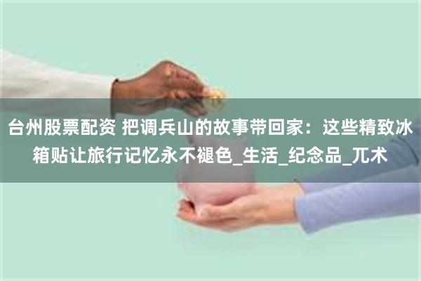 台州股票配资 把调兵山的故事带回家：这些精致冰箱贴让旅行记忆永不褪色_生活_纪念品_兀术
